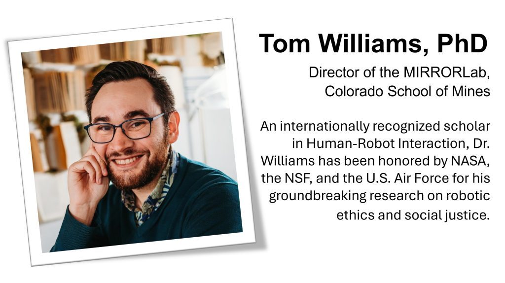 Head shot of Tom Williams, PhD with bio. Director of the MIRRORLab, Colorado School of Mines An internationally recognized scholar in Human-Robot Interaction, Dr. Williams has been honored by NASA, the NSF, and the U.S. Air Force for his groundbreaking research on robotic ethics and social justice.