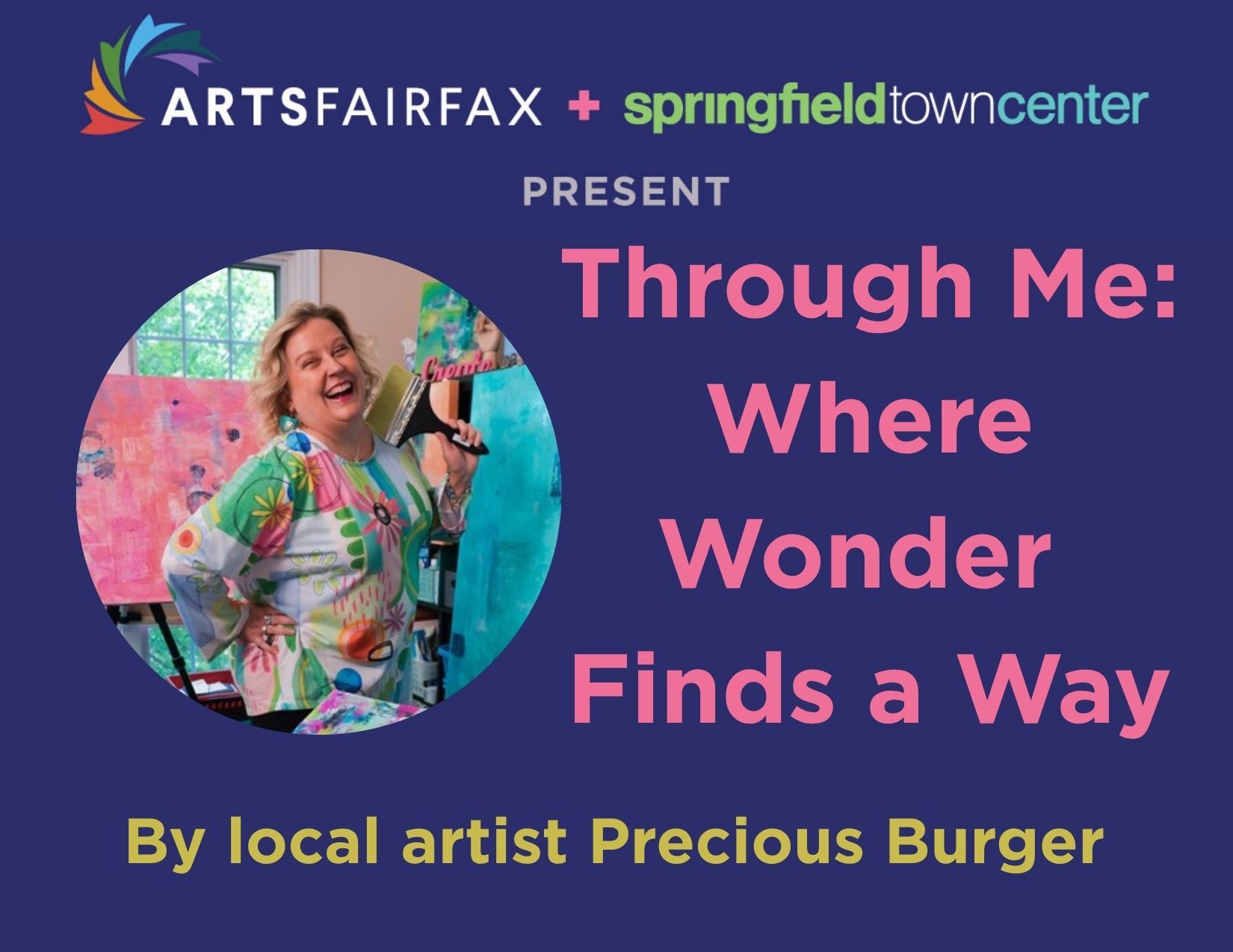 A graphic with the logos of ArtsFairfax and Springfield Town Center at the top is followed by a photo of a woman with shoulder length blond hair in a colorful shirt holding a paint brush. Next to her are the words "Through Me: Where Wonder Finds a Way by Local Artist Preciou Burger"